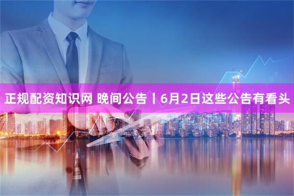 正规配资知识网 晚间公告丨6月2日这些公告有看头