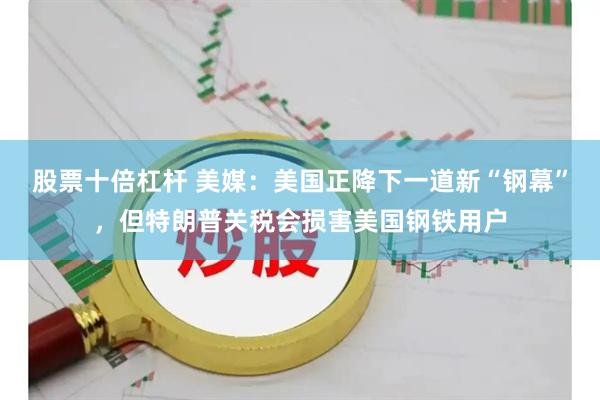 股票十倍杠杆 美媒：美国正降下一道新“钢幕”，但特朗普关税会损害美国钢铁用户