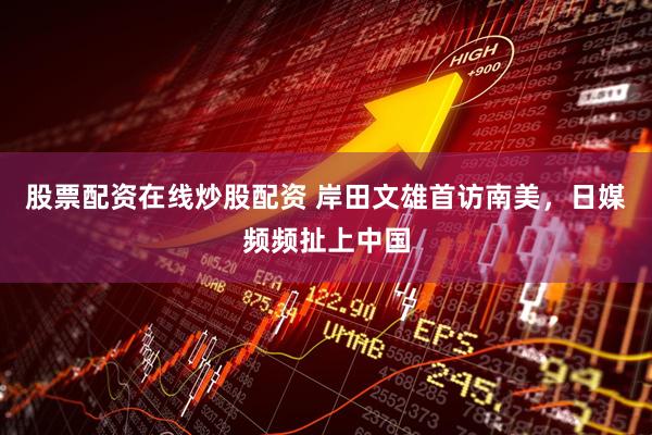 股票配资在线炒股配资 岸田文雄首访南美，日媒频频扯上中国