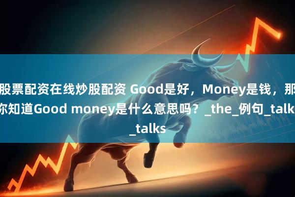 股票配资在线炒股配资 Good是好，Money是钱，那你知道Good money是什么意思吗？_the_例句_talks