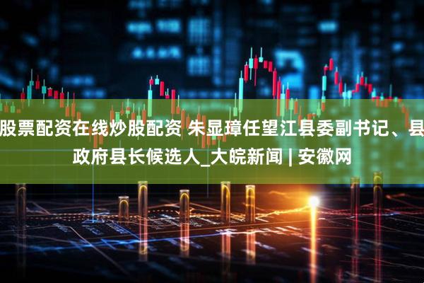股票配资在线炒股配资 朱显璋任望江县委副书记、县政府县长候选人_大皖新闻 | 安徽网