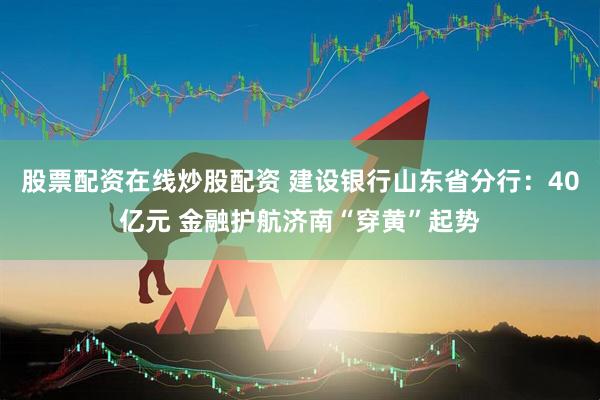 股票配资在线炒股配资 建设银行山东省分行：40亿元 金融护航济南“穿黄”起势