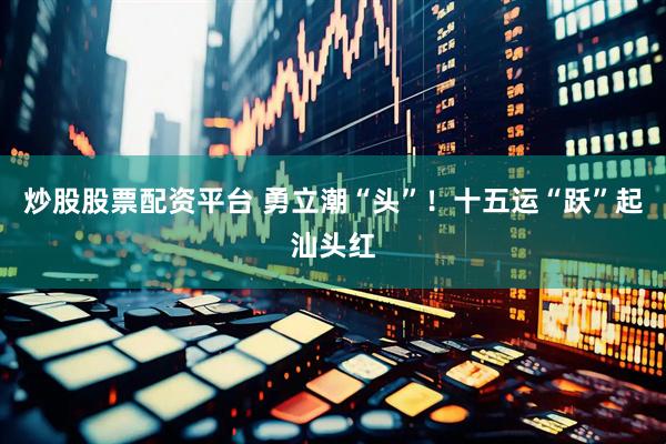 炒股股票配资平台 勇立潮“头”！十五运“跃”起汕头红