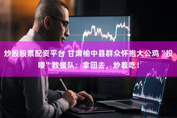 炒股股票配资平台 甘肃榆中县群众怀抱大公鸡“投喂”救援队：拿回去，炒着吃！
