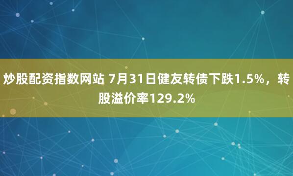 炒股配资指数网站 7月31日健友转债下跌1.5%，转股溢价率129.2%