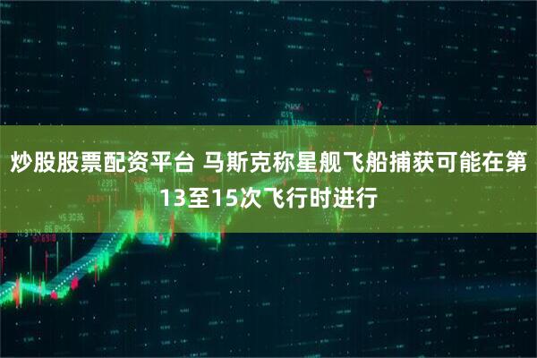 炒股股票配资平台 马斯克称星舰飞船捕获可能在第13至15次飞行时进行
