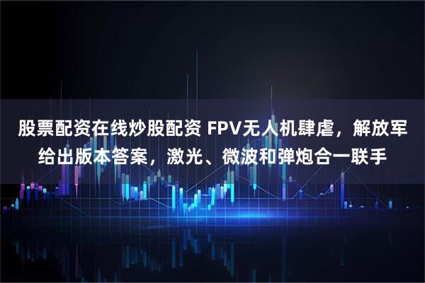 股票配资在线炒股配资 FPV无人机肆虐，解放军给出版本答案，激光、微波和弹炮合一联手