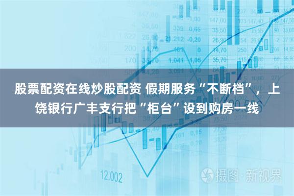 股票配资在线炒股配资 假期服务“不断档”，上饶银行广丰支行把“柜台”设到购房一线