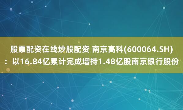 股票配资在线炒股配资 南京高科(600064.SH)：以16.84亿累计完成增持1.48亿股南京银行股份