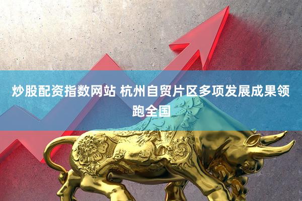 炒股配资指数网站 杭州自贸片区多项发展成果领跑全国