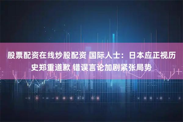 股票配资在线炒股配资 国际人士：日本应正视历史郑重道歉 错误言论加剧紧张局势