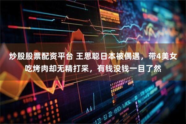 炒股股票配资平台 王思聪日本被偶遇，带4美女吃烤肉却无精打采，有钱没钱一目了然