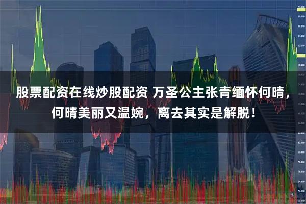 股票配资在线炒股配资 万圣公主张青缅怀何晴，何晴美丽又温婉，离去其实是解脱！