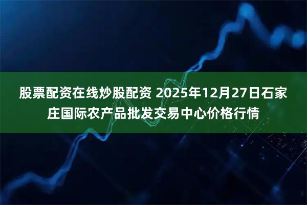 股票配资在线炒股配资 2025年12月27日石家庄国际农产品批发交易中心价格行情