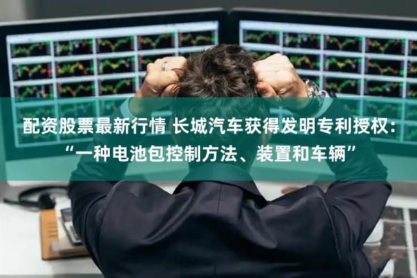 配资股票最新行情 长城汽车获得发明专利授权：“一种电池包控制方法、装置和车辆”