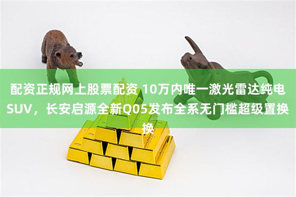 配资正规网上股票配资 10万内唯一激光雷达纯电SUV，长安启源全新Q05发布全系无门槛超级置换