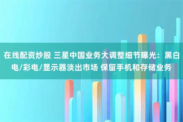 在线配资炒股 三星中国业务大调整细节曝光：黑白电/彩电/显示器淡出市场 保留手机和存储业务