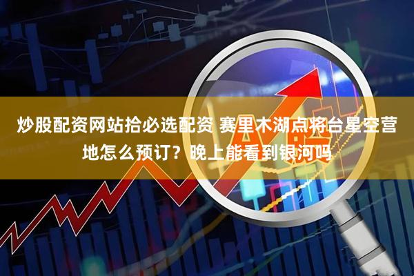 炒股配资网站拾必选配资 赛里木湖点将台星空营地怎么预订？晚上能看到银河吗